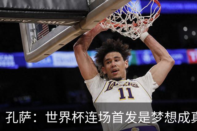 孔萨：世界杯连场首发是梦想成真，今天我们可以总结出许多积极面