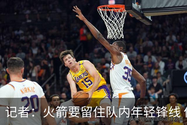 记者：火箭要留住队内年轻锋线 他们的成长幅度会决定下赛季走向